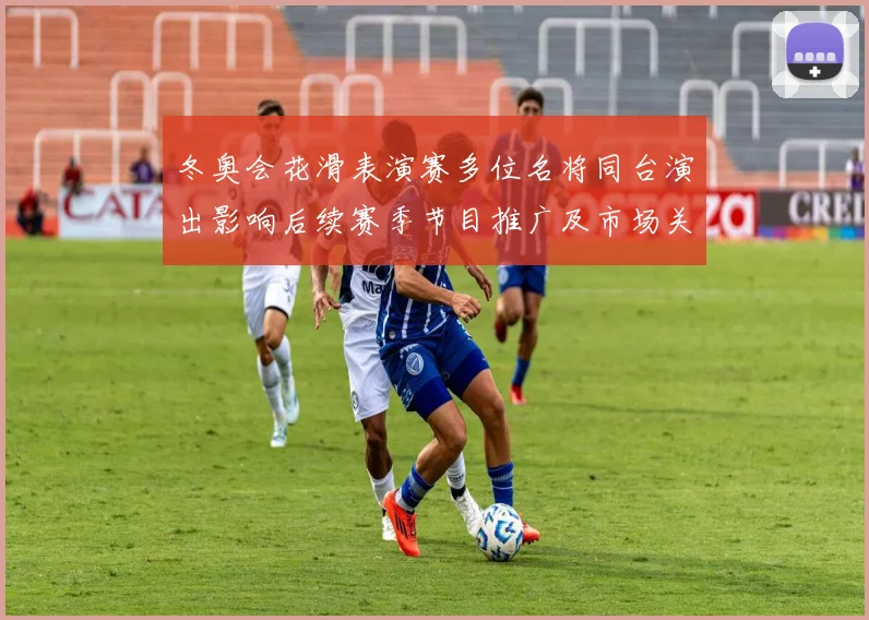 冬奥会花滑表演赛多位名将同台演出影响后续赛季节目推广及市场关注
