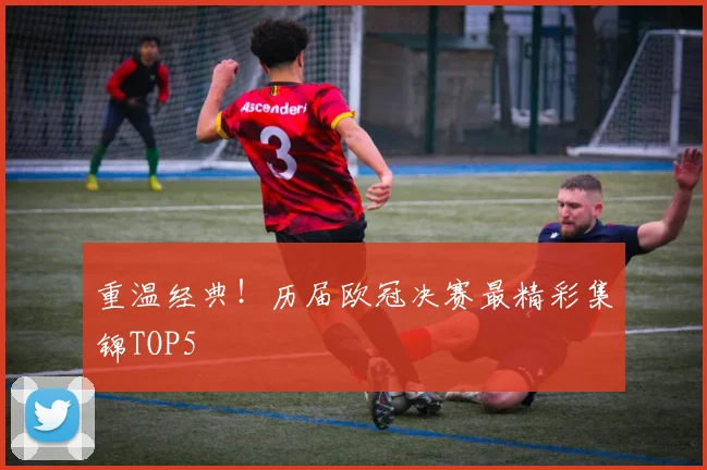 重温经典！历届欧冠决赛最精彩集锦TOP5