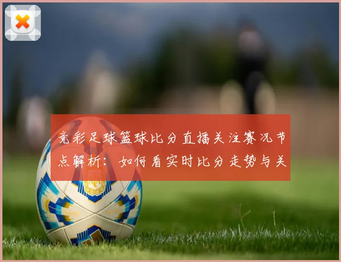 竞彩足球篮球比分直播关注赛况节点解析：如何看实时比分走势与关键数据影响