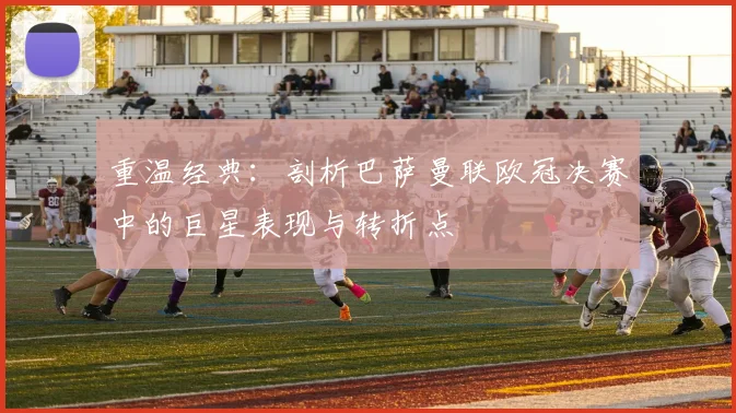 重温经典:剖析巴萨曼联欧冠决赛中的巨星表现与转折点