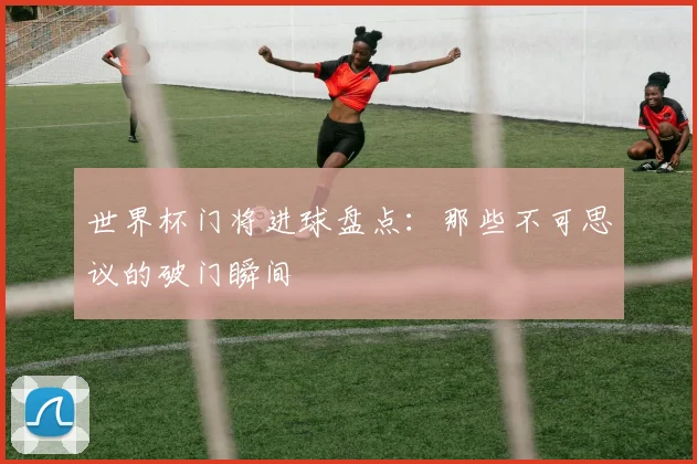 世界杯门将进球盘点:那些不可思议的破门瞬间