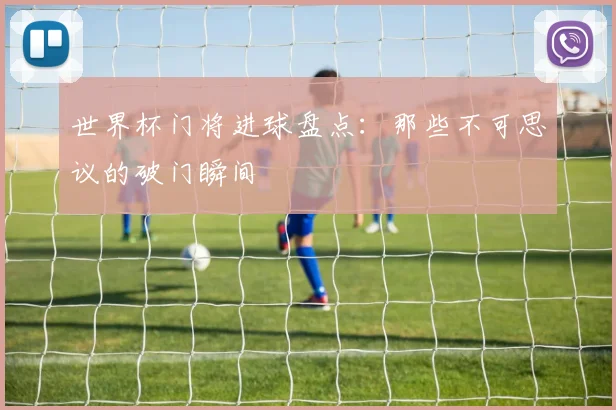 世界杯门将进球盘点:那些不可思议的破门瞬间