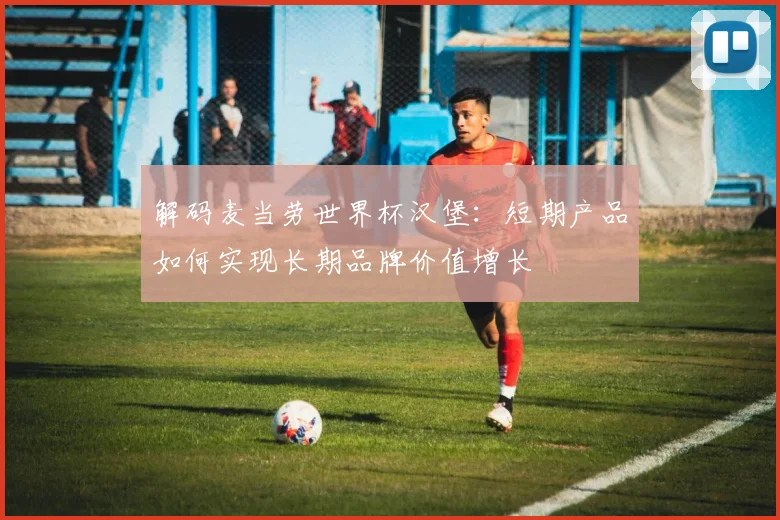 解码麦当劳世界杯汉堡：短期产品如何实现长期品牌价值增长