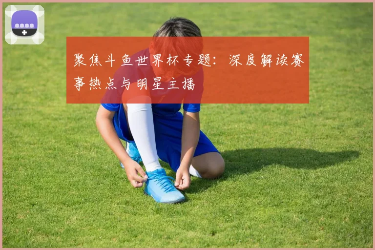 聚焦斗鱼世界杯专题：深度解读赛事热点与明星主播