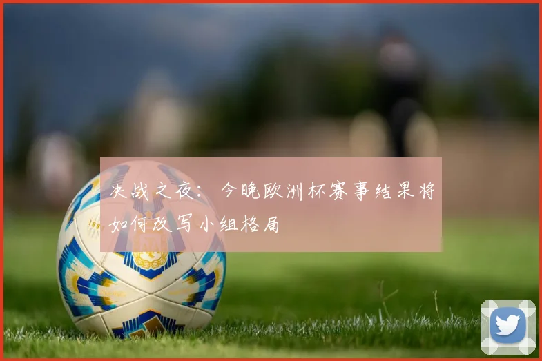 决战之夜：今晚欧洲杯赛事结果将如何改写小组格局