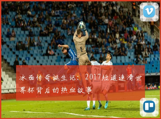 冰面传奇诞生记：2017短道速滑世界杯背后的热血故事