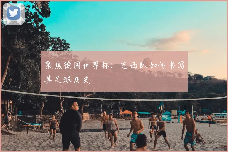 聚焦德国世界杯：巴西队如何书写其足球历史