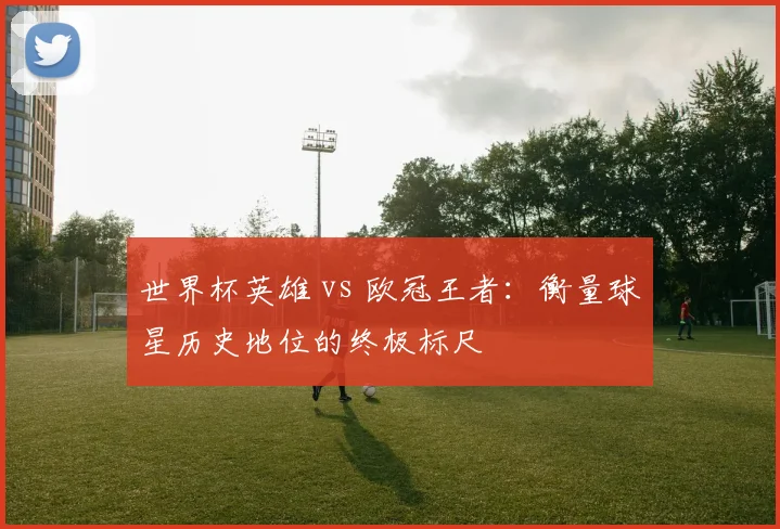世界杯英雄 vs 欧冠王者：衡量球星历史地位的终极标尺
