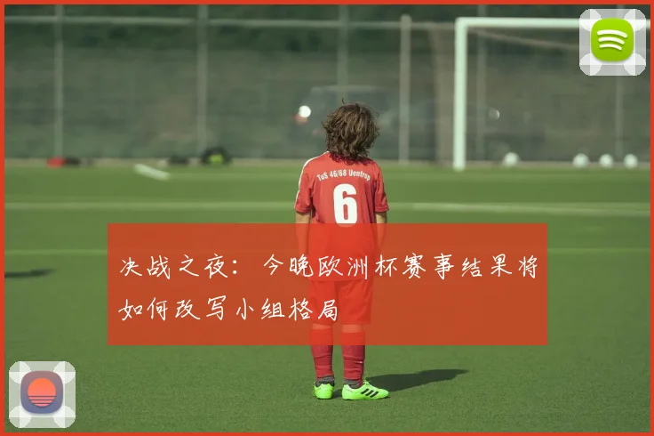 决战之夜：今晚欧洲杯赛事结果将如何改写小组格局