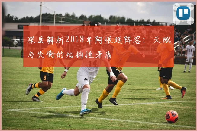 深度解析2018年阿根廷阵容：天赋与失衡的结构性矛盾