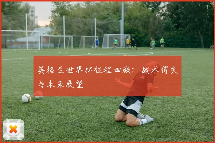 英格兰世界杯征程回顾：战术得失与未来展望