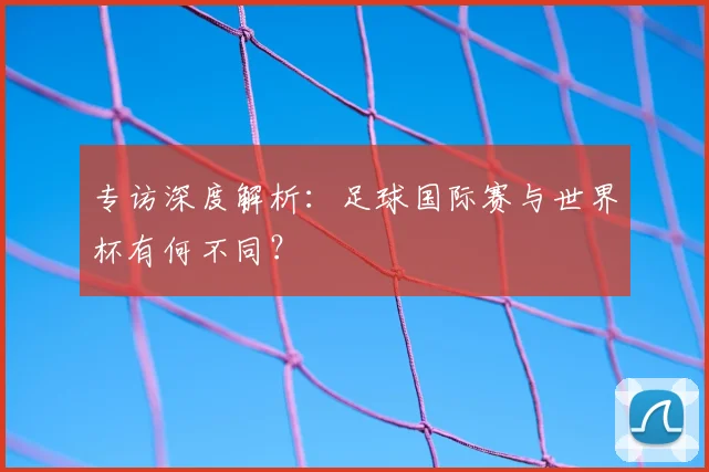 专访深度解析：足球国际赛与世界杯有何不同？